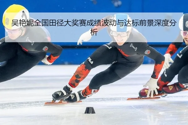 吴艳妮全国田径大奖赛成绩波动与达标前景深度分析
